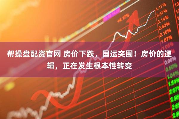帮操盘配资官网 房价下跌，国运突围！房价的逻辑，正在发生根本性转变