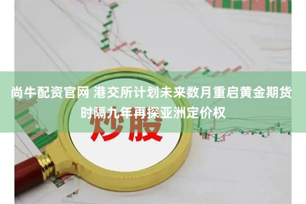 尚牛配资官网 港交所计划未来数月重启黄金期货 时隔九年再探亚洲定价权