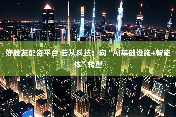 好股友配资平台 云从科技：向“AI基础设施+智能体”转型