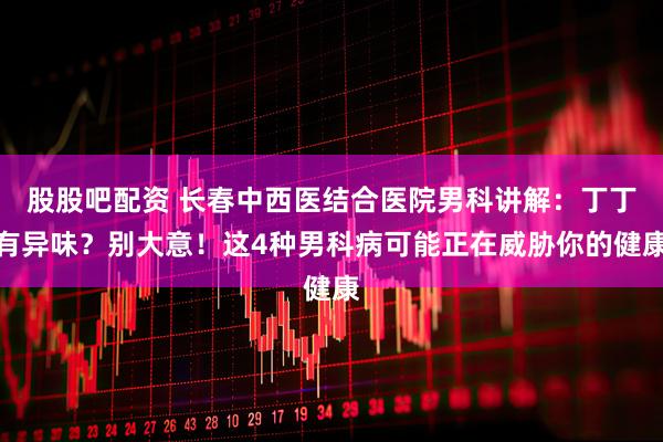 股股吧配资 长春中西医结合医院男科讲解：丁丁有异味？别大意！这4种男科病可能正在威胁你的健康